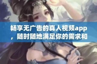 畅享无广告的真人视频app，随时随地满足你的需求和乐趣
