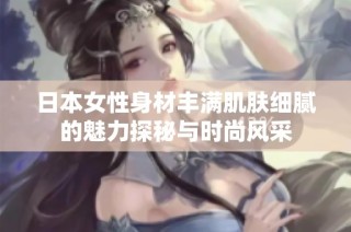 日本女性身材丰满肌肤细腻的魅力探秘与时尚风采