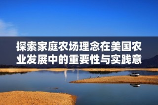 探索家庭农场理念在美国农业发展中的重要性与实践意义