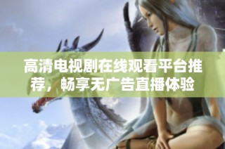 高清电视剧在线观看平台推荐，畅享无广告直播体验