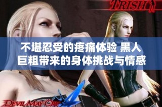 不堪忍受的疼痛体验 黑人巨粗带来的身体挑战与情感波动