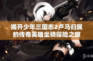 揭开少年三国志2卢马归属的传奇英雄坐骑探险之旅