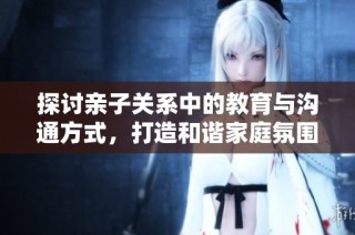 探讨亲子关系中的教育与沟通方式，打造和谐家庭氛围