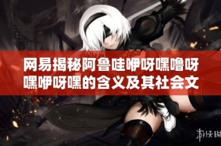 网易揭秘阿鲁哇咿呀嘿噜呀嘿咿呀嘿的含义及其社会文化背景