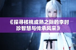 《探寻核桃成熟之际的李时珍智慧与传承风采》