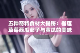 五种奇特食材大揭秘：榴莲草莓西瓜茄子与黄瓜的美味搭配