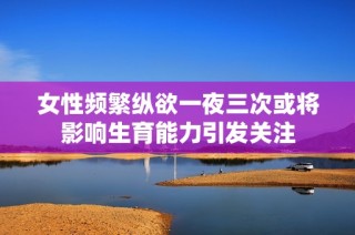 女性频繁纵欲一夜三次或将影响生育能力引发关注