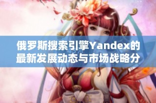 俄罗斯搜索引擎Yandex的最新发展动态与市场战略分析