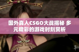 国外真人CSGO大战揭秘 多元精彩的游戏时刻赏析