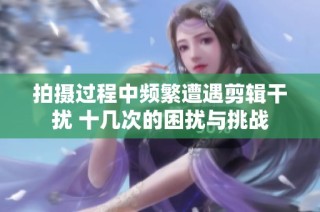 拍摄过程中频繁遭遇剪辑干扰 十几次的困扰与挑战