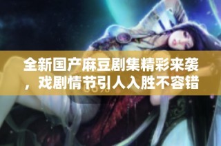 全新国产麻豆剧集精彩来袭，戏剧情节引人入胜不容错过！