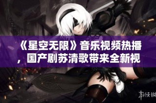 《星空无限》音乐视频热播，国产剧苏清歌带来全新视听体验