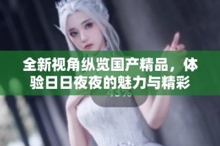 全新视角纵览国产精品，体验日日夜夜的魅力与精彩