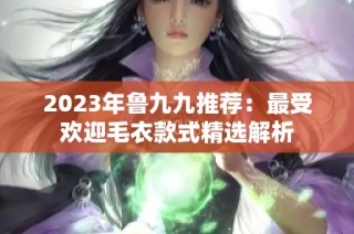 2023年鲁九九推荐：最受欢迎毛衣款式精选解析