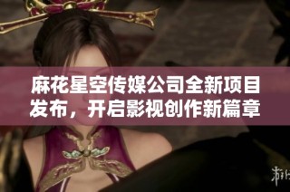 麻花星空传媒公司全新项目发布，开启影视创作新篇章
