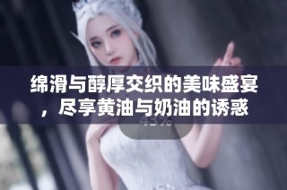 绵滑与醇厚交织的美味盛宴，尽享黄油与奶油的诱惑