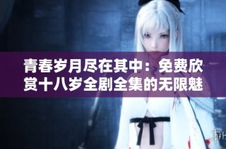 青春岁月尽在其中：免费欣赏十八岁全剧全集的无限魅力
