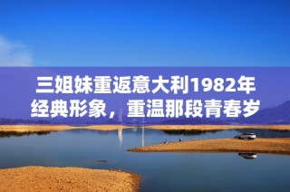 三姐妹重返意大利1982年经典形象，重温那段青春岁月