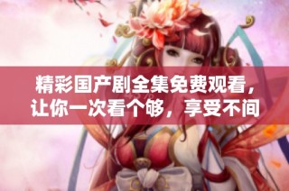 精彩国产剧全集免费观看，让你一次看个够，享受不间断的视觉盛宴