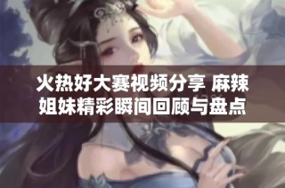 火热好大赛视频分享 麻辣姐妹精彩瞬间回顾与盘点