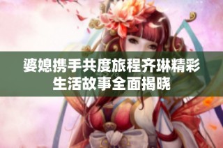 婆媳携手共度旅程齐琳精彩生活故事全面揭晓