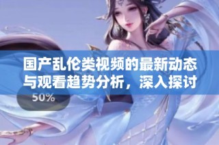 国产乱伦类视频的最新动态与观看趋势分析，深入探讨其影响与反响