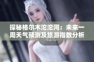 探秘格尔木沱沱河：未来一周天气预测及旅游指数分析