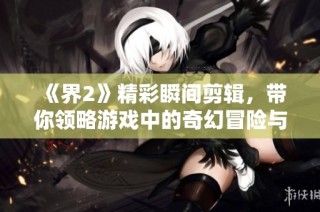 《界2》精彩瞬间剪辑，带你领略游戏中的奇幻冒险与精彩战斗！