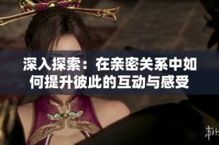 深入探索：在亲密关系中如何提升彼此的互动与感受
