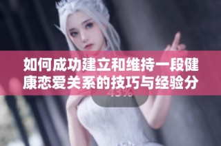 如何成功建立和维持一段健康恋爱关系的技巧与经验分享