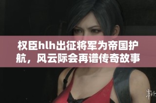 权臣hlh出征将军为帝国护航，风云际会再谱传奇故事