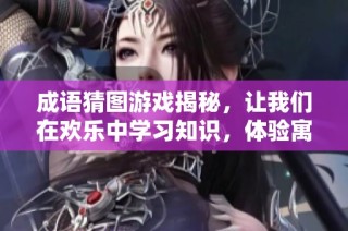 成语猜图游戏揭秘，让我们在欢乐中学习知识，体验寓教于乐的精彩时刻