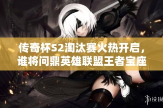 传奇杯S2淘汰赛火热开启，谁将问鼎英雄联盟王者宝座？