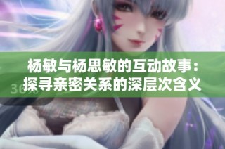 杨敏与杨思敏的互动故事：探寻亲密关系的深层次含义