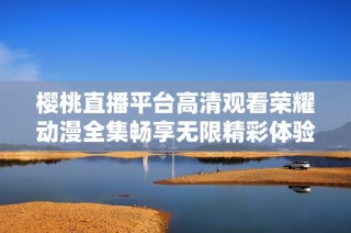 樱桃直播平台高清观看荣耀动漫全集畅享无限精彩体验