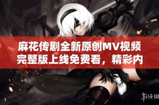 麻花传剧全新原创MV视频完整版上线免费看，精彩内容不容错过