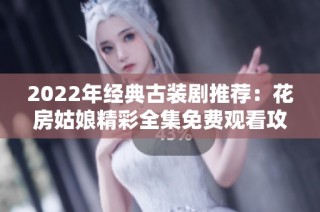 2022年经典古装剧推荐：花房姑娘精彩全集免费观看攻略