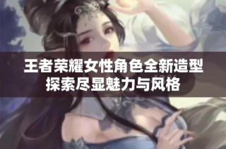 王者荣耀女性角色全新造型探索尽显魅力与风格