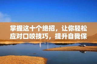 掌握这十个绝招，让你轻松应对口咬技巧，提升自我保护能力