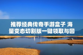 推荐经典传奇手游盒子 海量变态切割版一键领取与回收