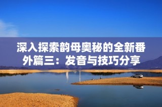 深入探索韵母奥秘的全新番外篇三：发音与技巧分享