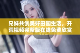 兄妹共创美好田园生活，开荒视频完整版在线免费欣赏