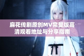 麻花传剧原创MV完整版高清观看地址与分享指南