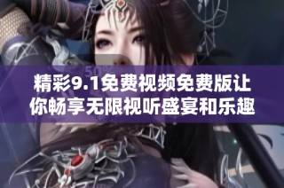 精彩9.1免费视频免费版让你畅享无限视听盛宴和乐趣