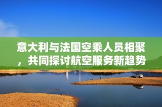 意大利与法国空乘人员相聚，共同探讨航空服务新趋势
