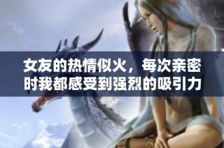 女友的热情似火，每次亲密时我都感受到强烈的吸引力