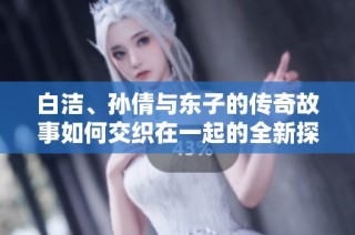 白洁、孙倩与东子的传奇故事如何交织在一起的全新探讨