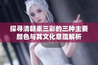探寻清朝素三彩的三种主要颜色与其文化意蕴解析
