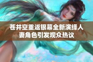 苍井空重返银幕全新演绎人妻角色引发观众热议