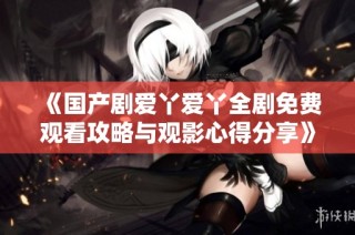 《国产剧爱丫爱丫全剧免费观看攻略与观影心得分享》